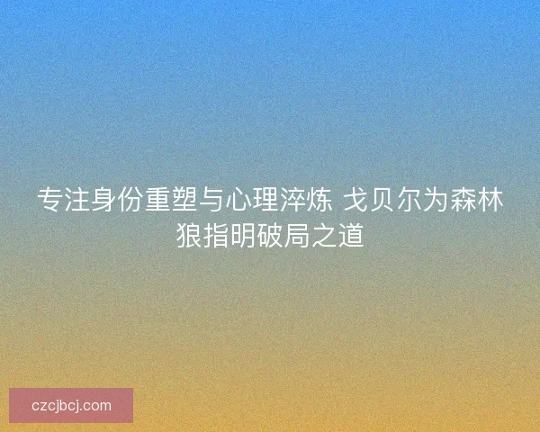 专注身份重塑与心理淬炼 戈贝尔为森林狼指明破局之道