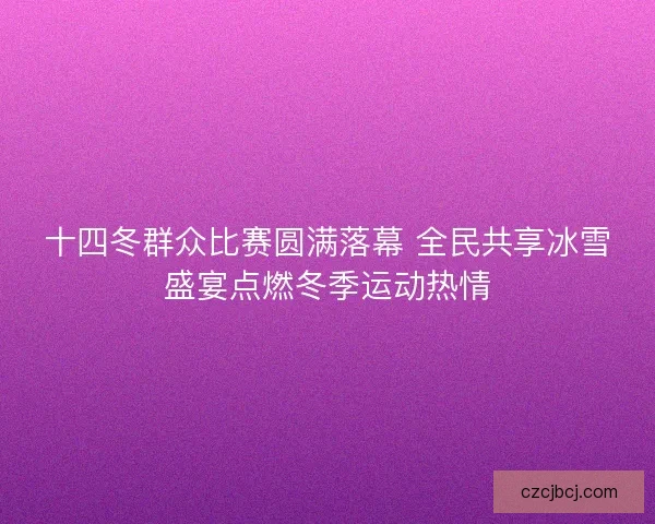 十四冬群众比赛圆满落幕 全民共享冰雪盛宴点燃冬季运动热情