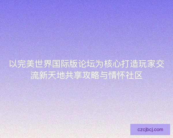 以完美世界国际版论坛为核心打造玩家交流新天地共享攻略与情怀社区