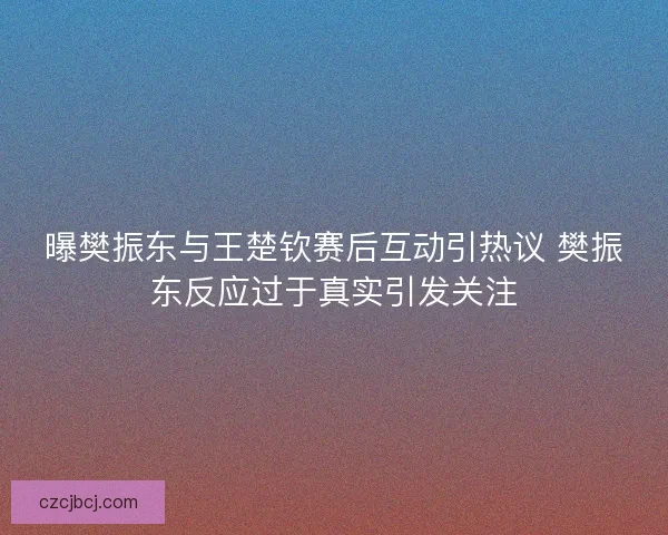 曝樊振东与王楚钦赛后互动引热议 樊振东反应过于真实引发关注
