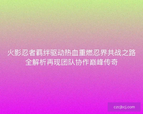 火影忍者羁绊驱动热血重燃忍界共战之路全解析再现团队协作巅峰传奇