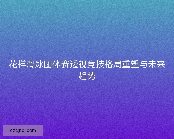 花样滑冰团体赛透视竞技格局重塑与未来趋势