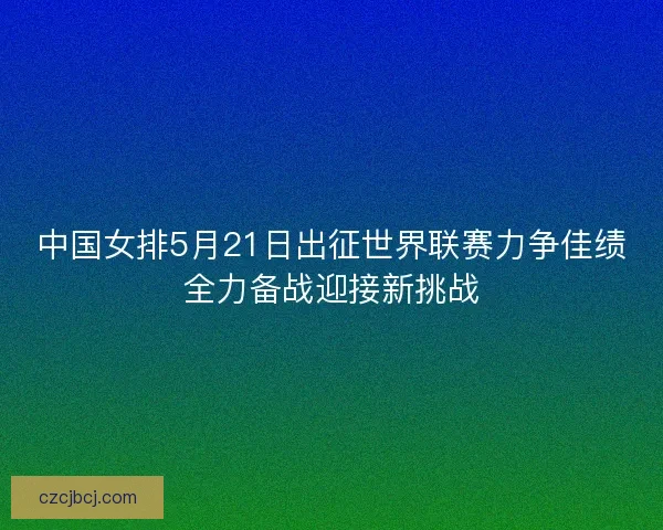 中国女排5月21日出征世界联赛力争佳绩全力备战迎接新挑战